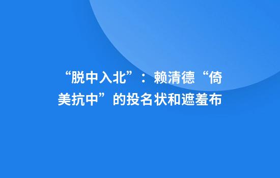 “脱中入北”：赖清德“倚美抗中”的投名状和遮羞布