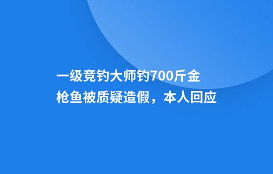 一级竞钓大师钓700斤金枪鱼被质疑造假，本人回应
