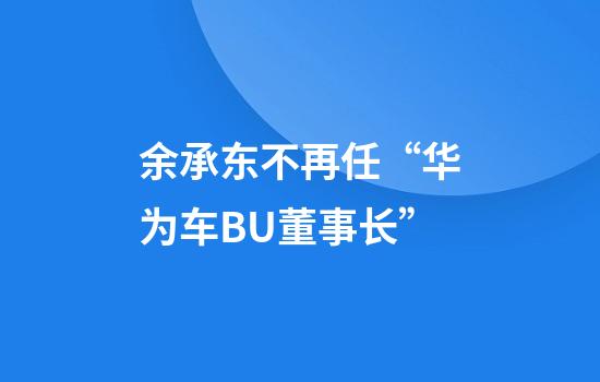 余承东不再任“华为车BU董事长”