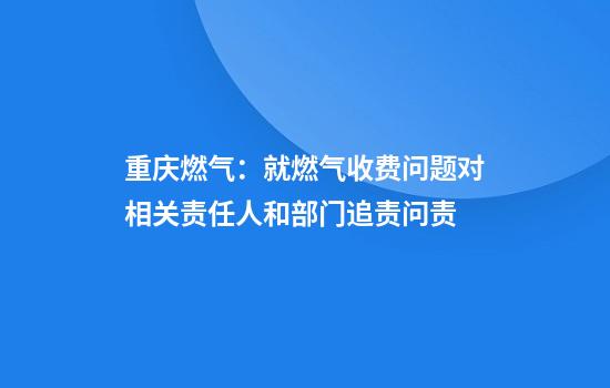 重庆燃气：就燃气收费问题对相关责任人和部门追责问责