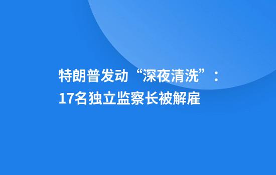 特朗普发动“深夜清洗”：17名独立监察长被解雇