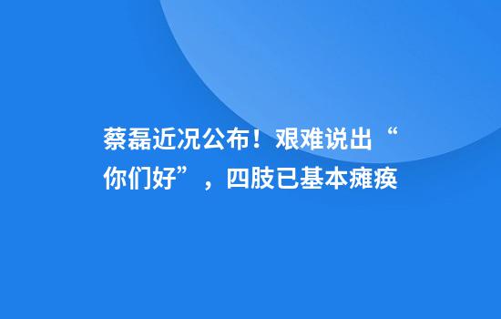 蔡磊近况公布！艰难说出“你们好”，四肢已基本瘫痪