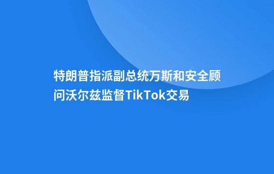 特朗普指派副总统万斯和安全顾问沃尔兹监督TikTok交易