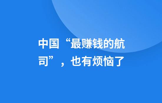 中国“最赚钱的航司”，也有烦恼了