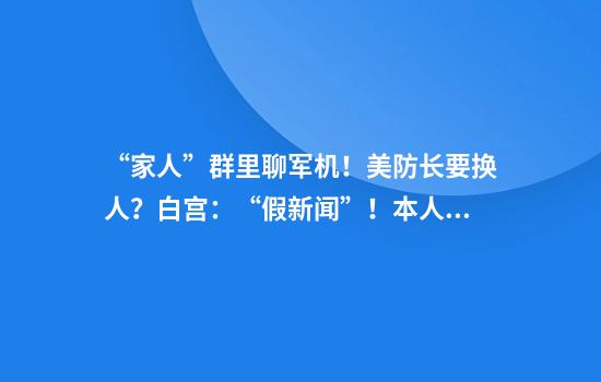 “家人”群里聊军机！美防长要换人？白宫：“假新闻”！本人最新发声