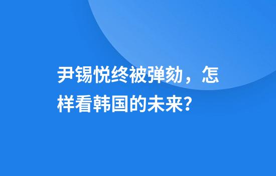 尹锡悦终被弹劾，怎样看韩国的未来？