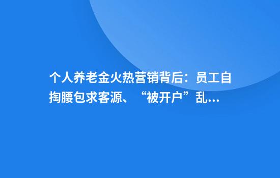 个人养老金火热营销背后：员工自掏腰包求客源、“被开户”乱象频现
