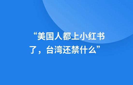 “美国人都上小红书了，台湾还禁什么”