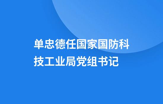单忠德任国家国防科技工业局党组书记