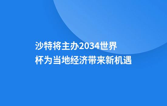 沙特将主办2034世界杯为当地经济带来新机遇