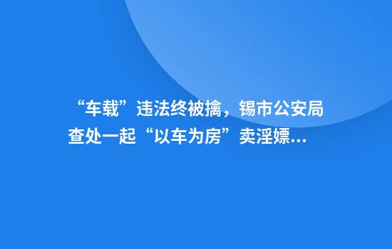 “车载”违法终被擒，锡市公安局查处一起“以车为房”卖淫嫖娼案