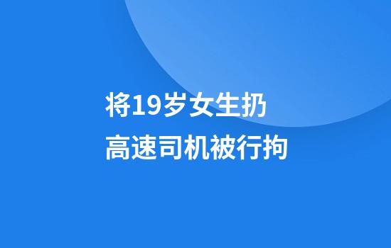 将19岁女生扔高速司机被行拘