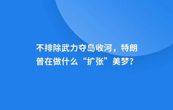 不排除武力夺岛收河，特朗普在做什么“扩张”美梦？