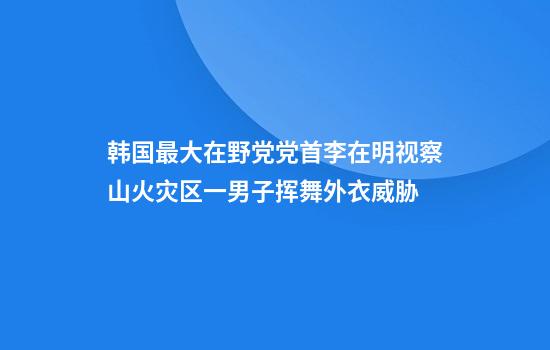 韩国最大在野党党首李在明视察山火灾区一男子挥舞外衣威胁