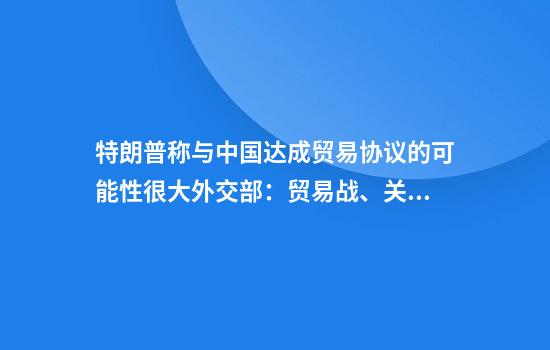 特朗普称与中国达成贸易协议的可能性很大外交部：贸易战、关税战没有赢家
