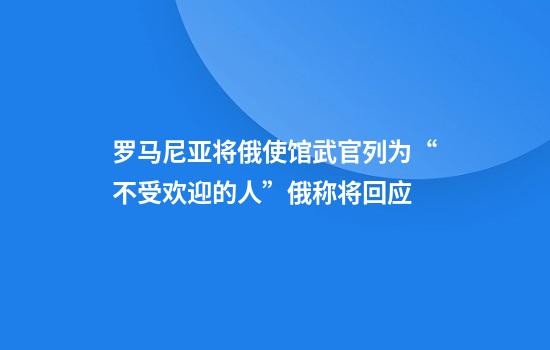 罗马尼亚将俄使馆武官列为“不受欢迎的人”俄称将回应