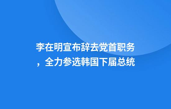 李在明宣布辞去党首职务，全力参选韩国下届总统