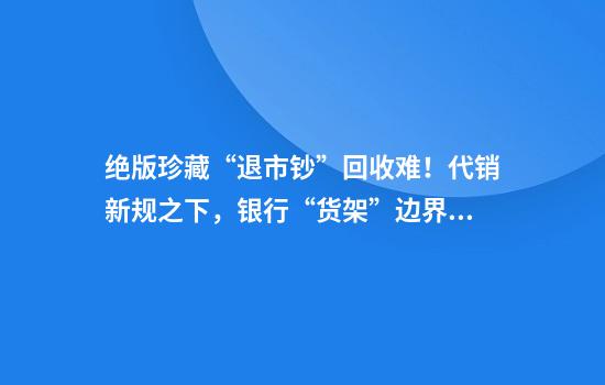 绝版珍藏“退市钞”回收难！代销新规之下，银行“货架”边界在哪？