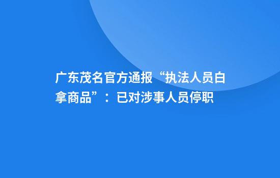 广东茂名官方通报“执法人员白拿商品”：已对涉事人员停职