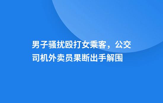 男子骚扰殴打女乘客，公交司机外卖员果断出手解围