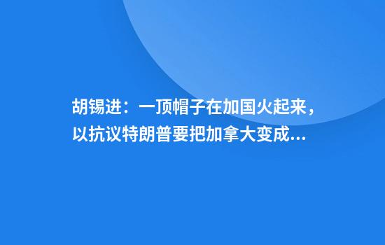 胡锡进：一顶帽子在加国火起来，以抗议特朗普要把加拿大变成美第51州的主张