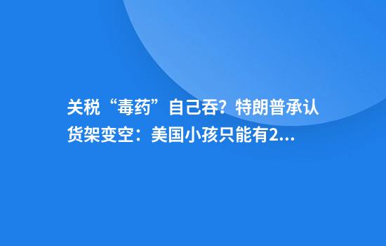 关税“毒药”自己吞？特朗普承认货架变空：美国小孩只能有2个玩具了