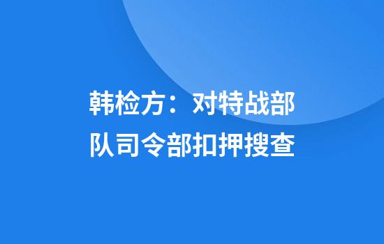 韩检方：对特战部队司令部扣押搜查