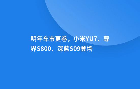 明年车市更卷，小米YU7、尊界S800、深蓝S09登场