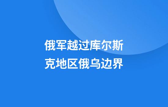 俄军越过库尔斯克地区俄乌边界