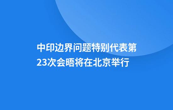 中印边界问题特别代表第23次会晤将在北京举行