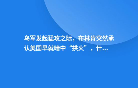 乌军发起猛攻之际，布林肯突然承认美国早就暗中“拱火”，什么关联？