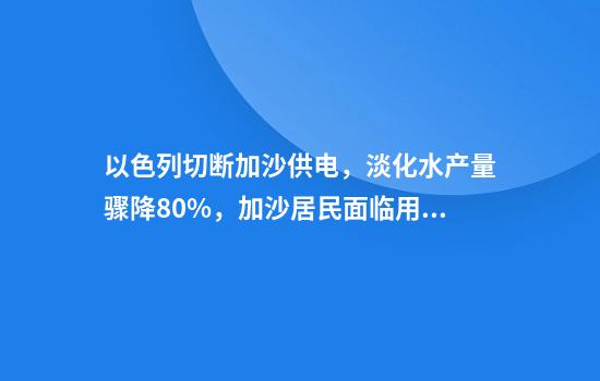 以色列切断加沙供电，淡化水产量骤降80%，加沙居民面临用水难题
