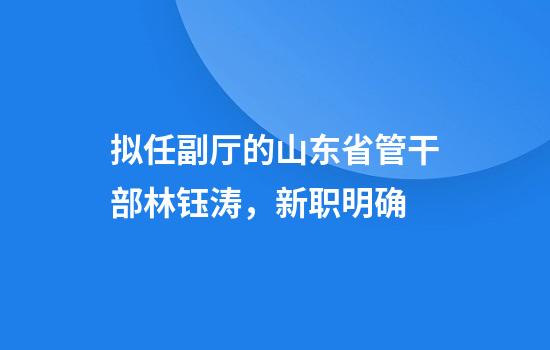 拟任副厅的山东省管干部林钰涛，新职明确