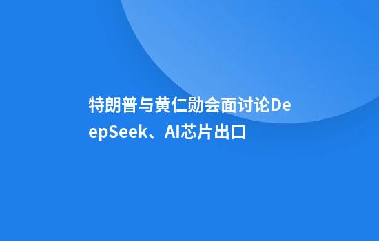 特朗普与黄仁勋会面讨论DeepSeek、AI芯片出口