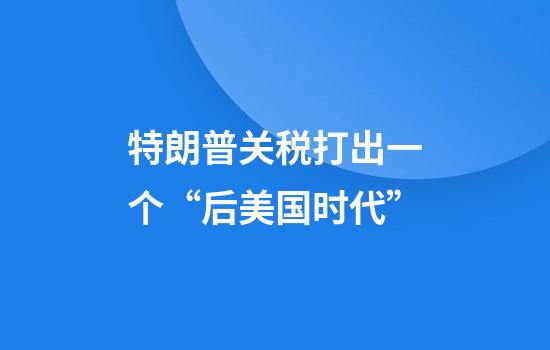 特朗普关税打出一个“后美国时代”