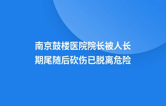 南京鼓楼医院院长被人长期尾随后砍伤已脱离危险