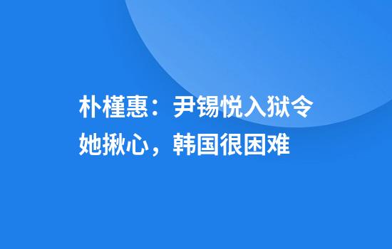 朴槿惠：尹锡悦入狱令她揪心，韩国很困难