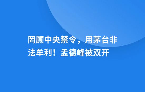 罔顾中央禁令，用茅台非法牟利！孟德峰被双开
