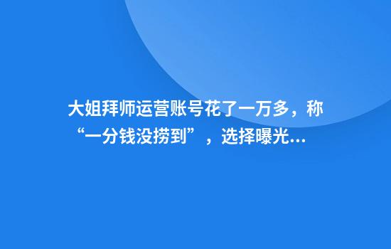 大姐拜师运营账号花了一万多，称“一分钱没捞到”，选择曝光发现公司已注销