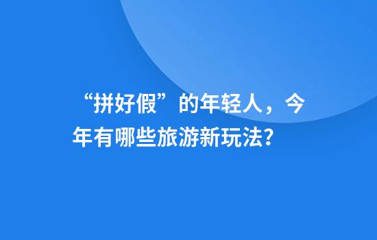 “拼好假”的年轻人，今年有哪些旅游新玩法？