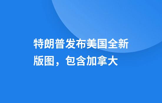 特朗普发布美国全新版图，包含加拿大