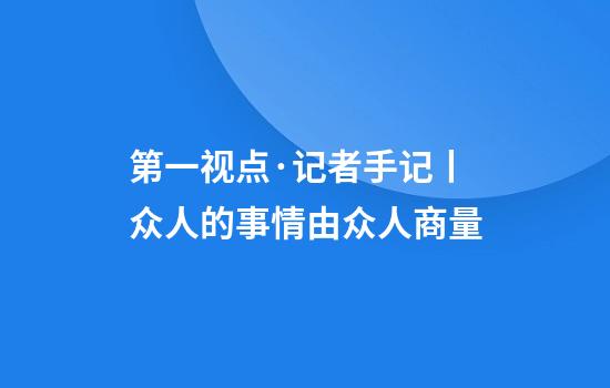 第一视点·记者手记丨众人的事情由众人商量