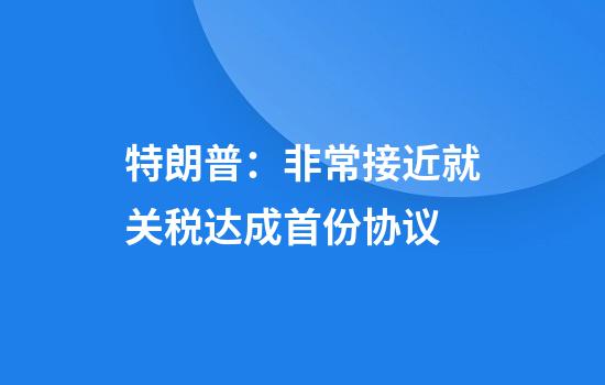 特朗普：非常接近就关税达成首份协议