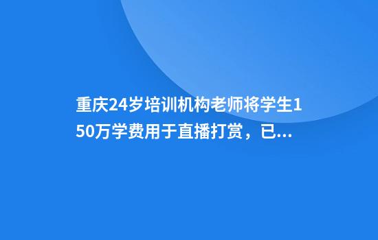 重庆24岁培训机构老师将学生150万学费用于直播打赏，已被刑拘！