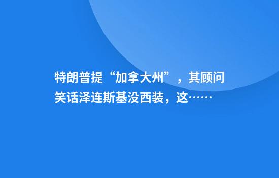 特朗普提“加拿大州”，其顾问笑话泽连斯基没西装，这……