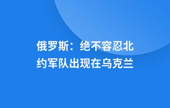 俄罗斯：绝不容忍北约军队出现在乌克兰