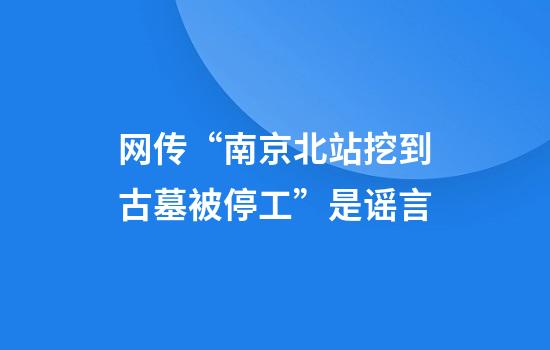 网传“南京北站挖到古墓被停工”是谣言