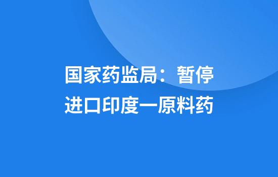 国家药监局：暂停进口印度一原料药