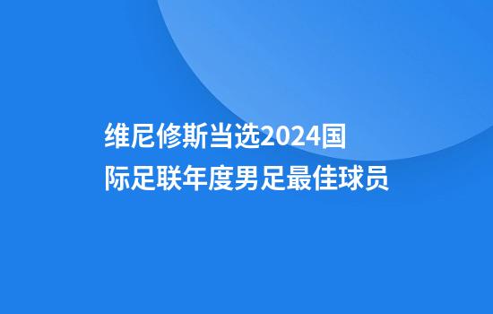 维尼修斯当选2024国际足联年度男足最佳球员