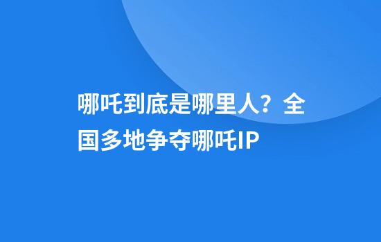 哪吒到底是哪里人？全国多地争夺哪吒IP